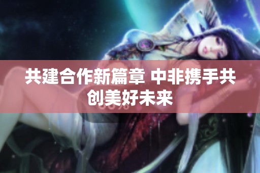 共建合作新篇章 中非携手共创美好未来