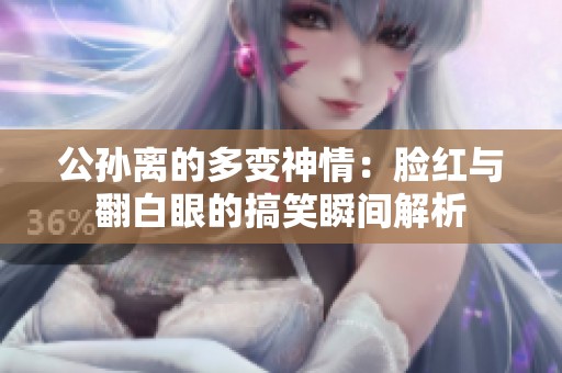 公孙离的多变神情：脸红与翻白眼的搞笑瞬间解析