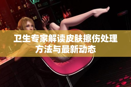 卫生专家解读皮肤擦伤处理方法与最新动态