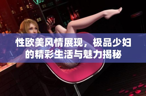 性欧美风情展现，极品少妇的精彩生活与魅力揭秘