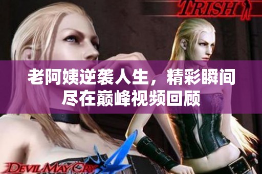 老阿姨逆袭人生，精彩瞬间尽在巅峰视频回顾