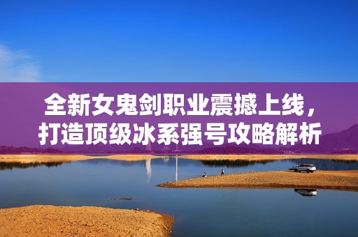 全新女鬼剑职业震撼上线，打造顶级冰系强号攻略解析