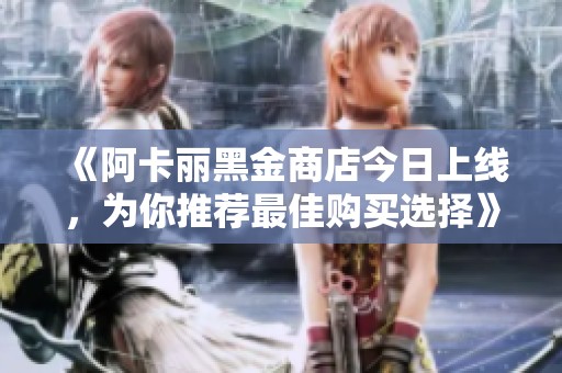 《阿卡丽黑金商店今日上线，为你推荐最佳购买选择》