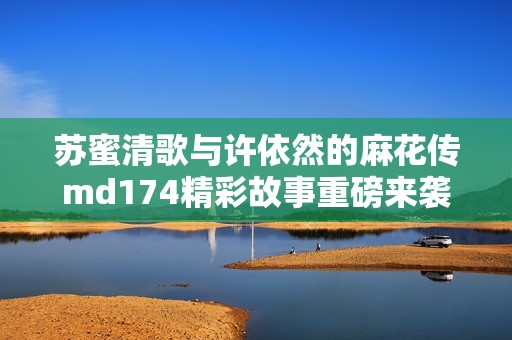 苏蜜清歌与许依然的麻花传md174精彩故事重磅来袭