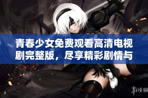 青春少女免费观看高清电视剧完整版，尽享精彩剧情与感人时刻