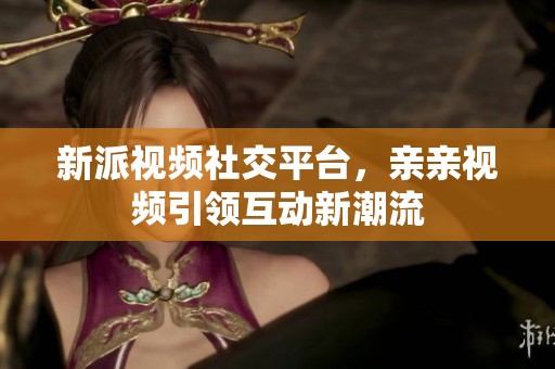 新派视频社交平台，亲亲视频引领互动新潮流