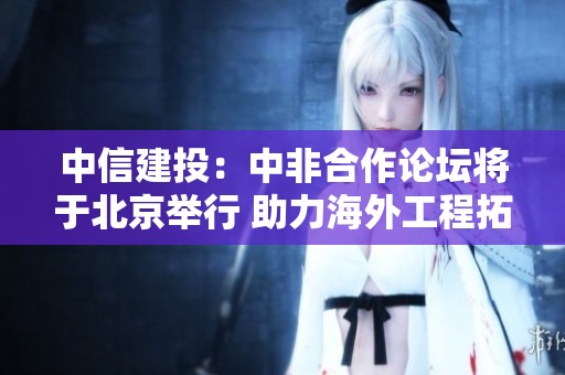 中信建投：中非合作论坛将于北京举行 助力海外工程拓展新机遇