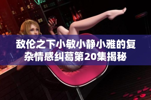 敌伦之下小敏小静小雅的复杂情感纠葛第20集揭秘