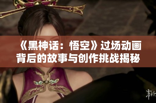 《黑神话：悟空》过场动画背后的故事与创作挑战揭秘