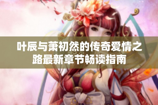 叶辰与萧初然的传奇爱情之路最新章节畅读指南