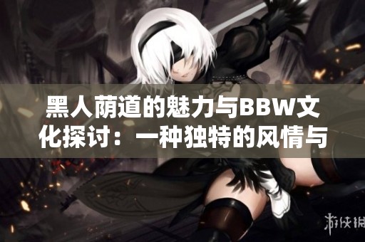 黑人荫道的魅力与BBW文化探讨：一种独特的风情与美丽