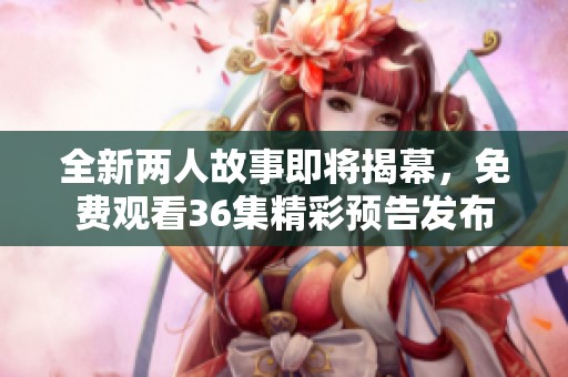 全新两人故事即将揭幕，免费观看36集精彩预告发布