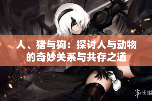 人、猪与狗：探讨人与动物的奇妙关系与共存之道