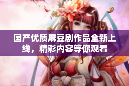 国产优质麻豆剧作品全新上线，精彩内容等你观看