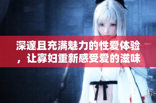 深邃且充满魅力的性爱体验，让寡妇重新感受爱的滋味