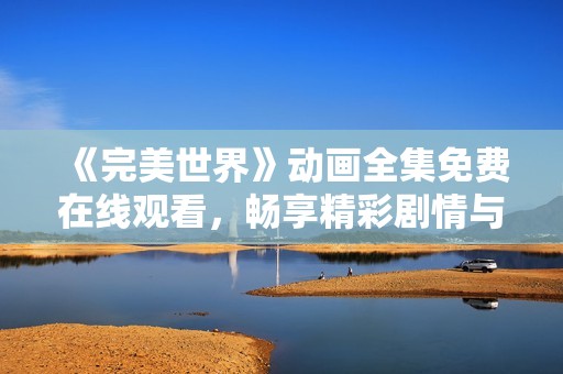 《完美世界》动画全集免费在线观看，畅享精彩剧情与视觉盛宴
