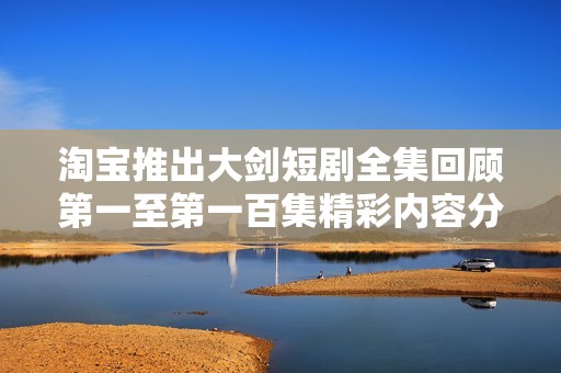 淘宝推出大剑短剧全集回顾第一至第一百集精彩内容分析