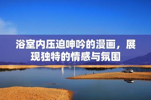 浴室内压迫呻吟的漫画，展现独特的情感与氛围