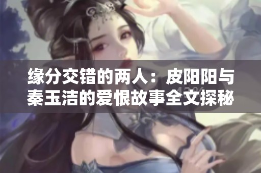 缘分交错的两人：皮阳阳与秦玉洁的爱恨故事全文探秘
