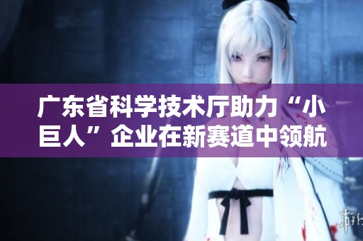 广东省科学技术厅助力“小巨人”企业在新赛道中领航创新发展