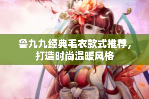 鲁九九经典毛衣款式推荐，打造时尚温暖风格