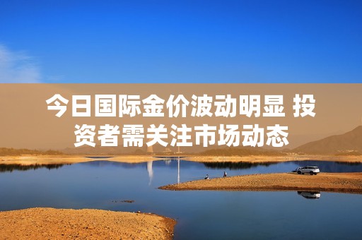 今日国际金价波动明显 投资者需关注市场动态