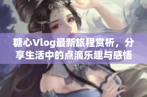 糖心Vlog最新旅程赏析，分享生活中的点滴乐趣与感悟