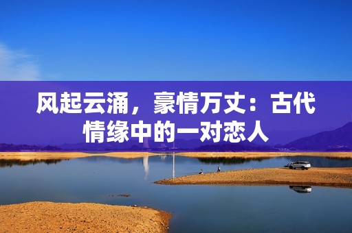 风起云涌，豪情万丈：古代情缘中的一对恋人