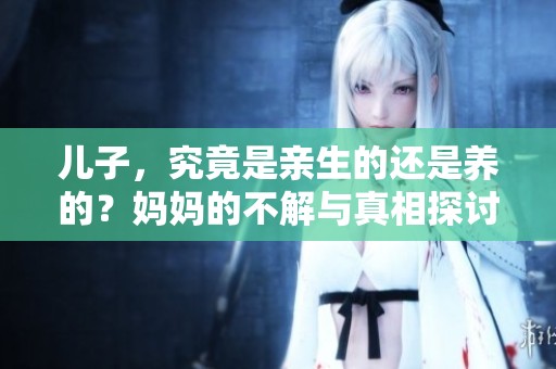 儿子，究竟是亲生的还是养的？妈妈的不解与真相探讨