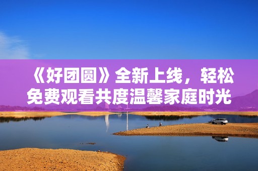 《好团圆》全新上线，轻松免费观看共度温馨家庭时光