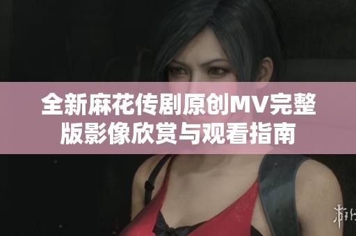 全新麻花传剧原创MV完整版影像欣赏与观看指南