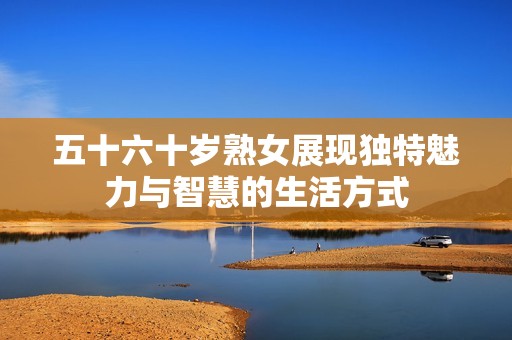 五十六十岁熟女展现独特魅力与智慧的生活方式