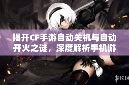 揭开CF手游自动关机与自动开火之谜，深度解析手机游戏背后的秘密