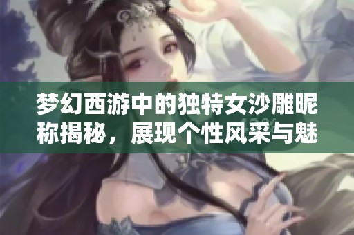 梦幻西游中的独特女沙雕昵称揭秘，展现个性风采与魅力