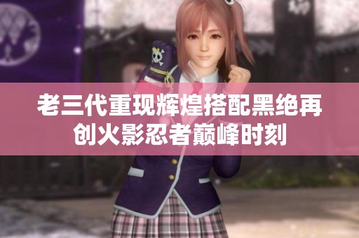 老三代重现辉煌搭配黑绝再创火影忍者巅峰时刻