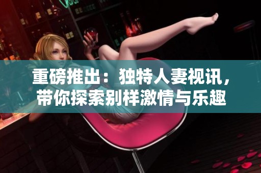 重磅推出：独特人妻视讯，带你探索别样激情与乐趣