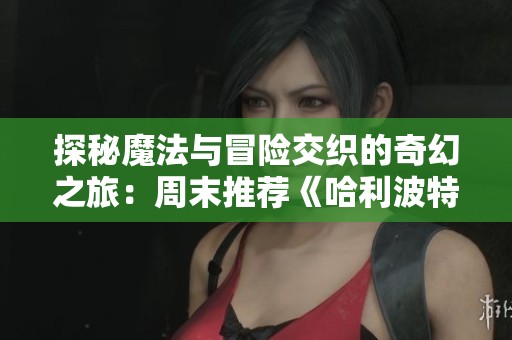 探秘魔法与冒险交织的奇幻之旅：周末推荐《哈利波特4火焰杯》