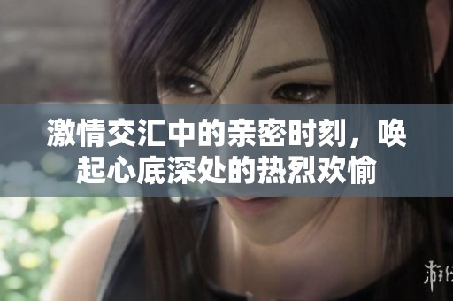 激情交汇中的亲密时刻，唤起心底深处的热烈欢愉