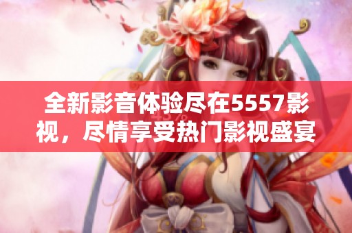 全新影音体验尽在5557影视，尽情享受热门影视盛宴