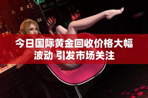 今日国际黄金回收价格大幅波动 引发市场关注