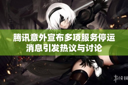 腾讯意外宣布多项服务停运消息引发热议与讨论