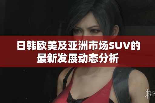 日韩欧美及亚洲市场SUV的最新发展动态分析