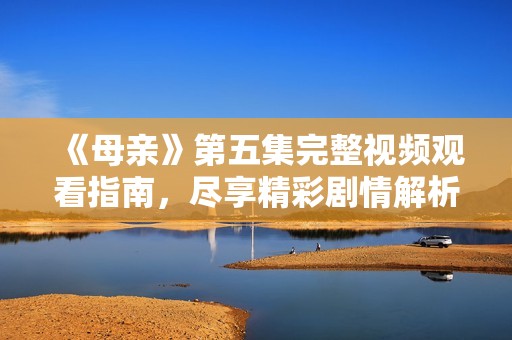 《母亲》第五集完整视频观看指南，尽享精彩剧情解析