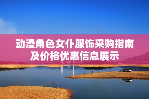 动漫角色女仆服饰采购指南及价格优惠信息展示