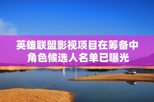 英雄联盟影视项目在筹备中 角色候选人名单已曝光