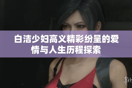 白洁少妇高义精彩纷呈的爱情与人生历程探索