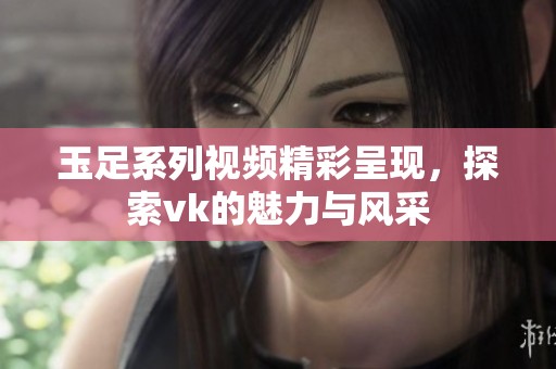 玉足系列视频精彩呈现，探索vk的魅力与风采