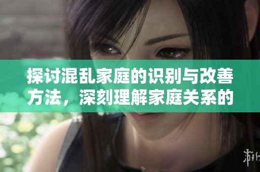 探讨混乱家庭的识别与改善方法，深刻理解家庭关系的意义