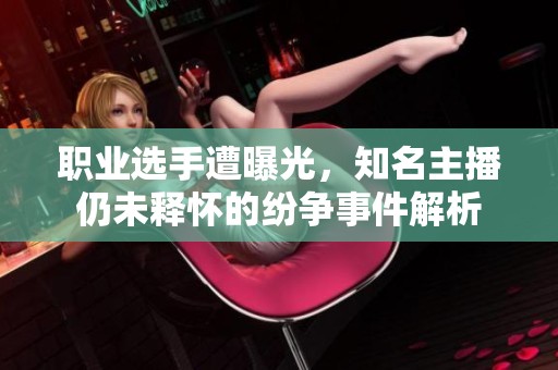 职业选手遭曝光，知名主播仍未释怀的纷争事件解析