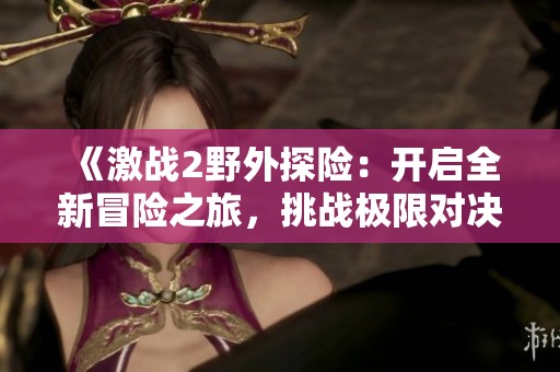 《激战2野外探险：开启全新冒险之旅，挑战极限对决》